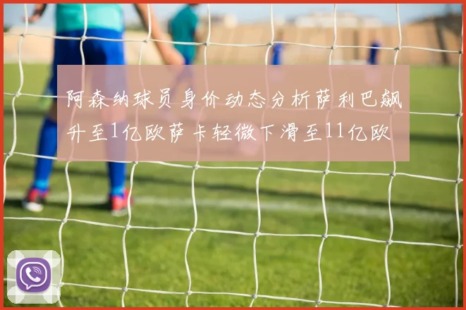 阿森纳球员身价动态分析萨利巴飙升至1亿欧萨卡轻微下滑至11亿欧
