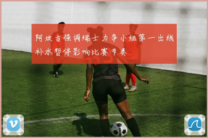阿坎吉强调瑞士力争小组第一出线补水暂停影响比赛节奏