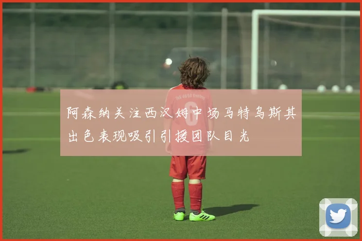 阿森纳关注西汉姆中场马特乌斯其出色表现吸引引援团队目光