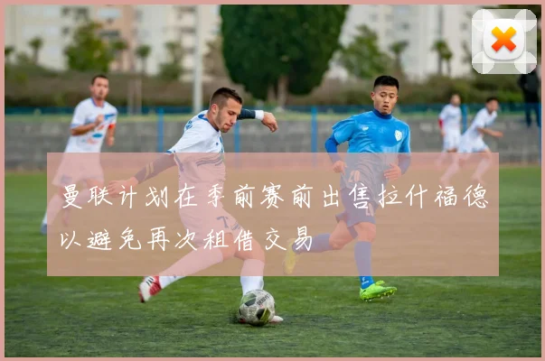 曼联计划在季前赛前出售拉什福德以避免再次租借交易