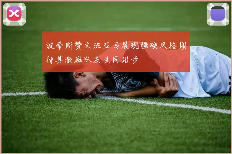 波蒂斯赞文班亚马展现强硬风格期待其激励队友共同进步