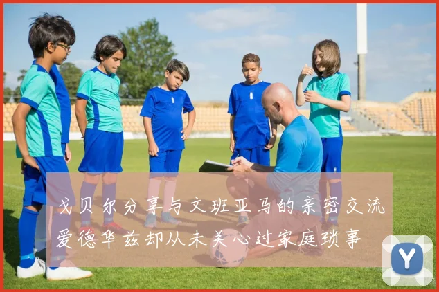 戈贝尔分享与文班亚马的亲密交流爱德华兹却从未关心过家庭琐事