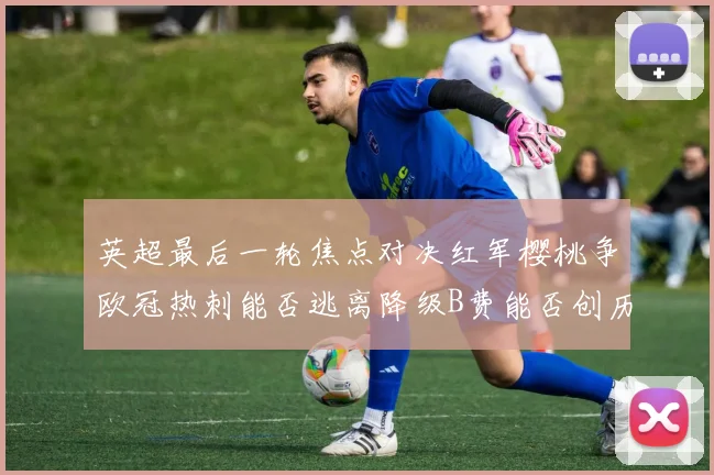 英超最后一轮焦点对决红军樱桃争欧冠热刺能否逃离降级B费能否创历史新高