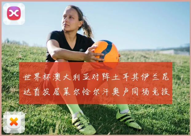 世界杯澳大利亚对阵土耳其伊兰昆达首发居莱尔恰尔汗奥卢同场竞技