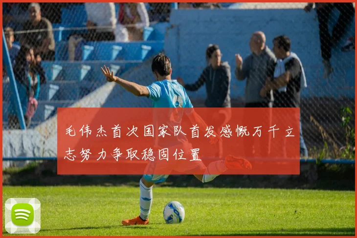 毛伟杰首次国家队首发感慨万千立志努力争取稳固位置
