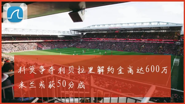 科莫争夺利贝拉里解约金高达600万米兰或获50分成