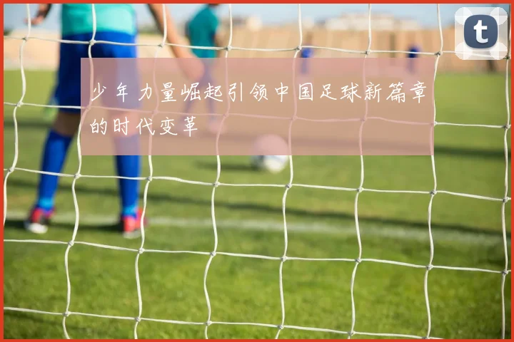 少年力量崛起引领中国足球新篇章的时代变革