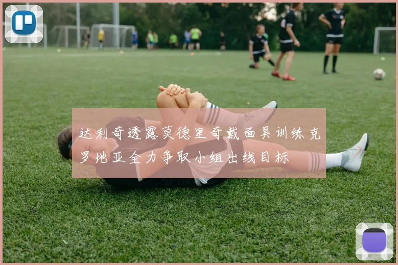 达利奇透露莫德里奇戴面具训练克罗地亚全力争取小组出线目标