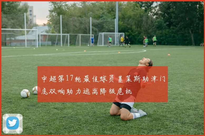 中超第17轮最佳球员基莱斯助津门虎双响助力逃离降级危机